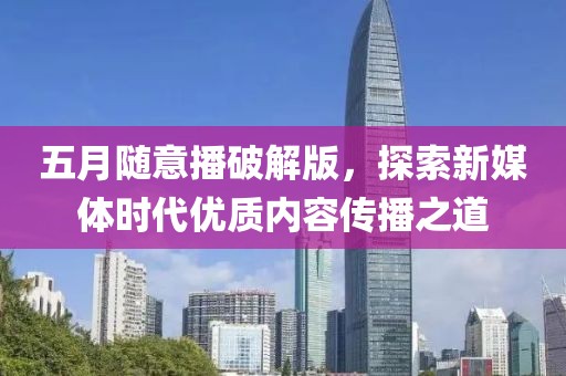 五月随意播破解版，探索新媒体时代优质内容传播之道