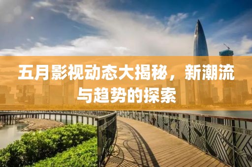 五月影视动态大揭秘，新潮流与趋势的探索
