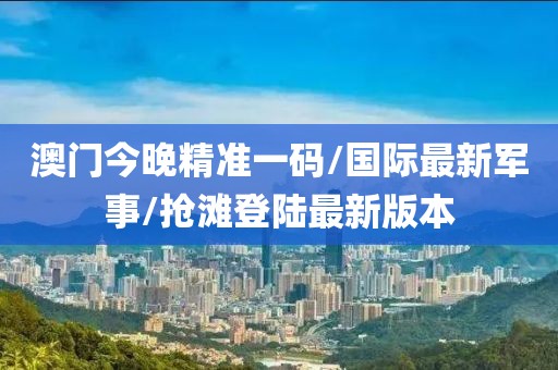 澳门今晚精准一码/国际最新军事/抢滩登陆最新版本