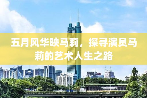 五月风华映马莉，探寻演员马莉的艺术人生之路