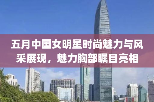 五月中国女明星时尚魅力与风采展现，魅力胸部瞩目亮相