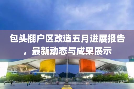 包头棚户区改造五月进展报告，最新动态与成果展示