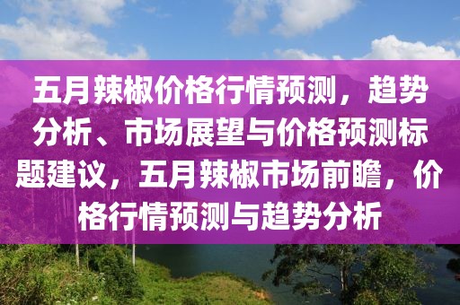 五月辣椒价格行情预测，趋势分析、市场展望与价格预测标题建议，五月辣椒市场前瞻，价格行情预测与趋势分析