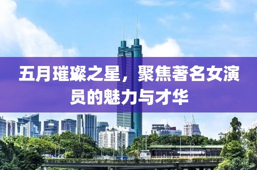 五月璀璨之星，聚焦著名女演员的魅力与才华