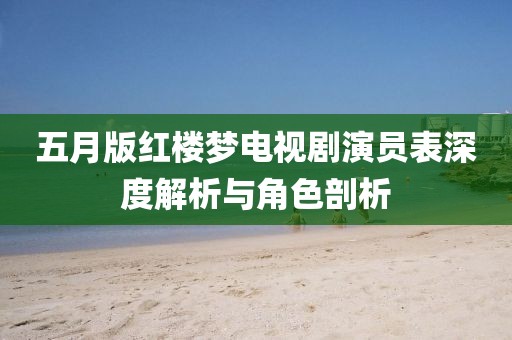 五月版红楼梦电视剧演员表深度解析与角色剖析
