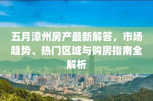 五月漳州房产最新解答，市场趋势、热门区域与购房指南全解析