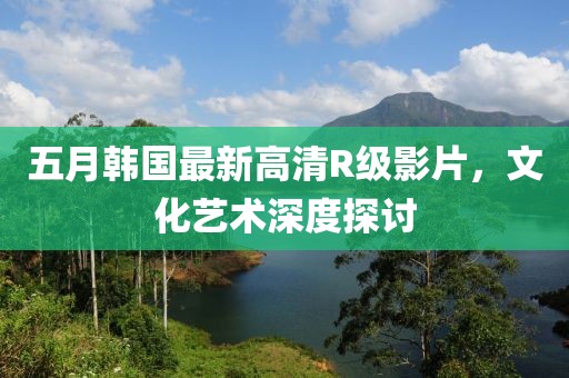 五月韩国最新高清R级影片，文化艺术深度探讨