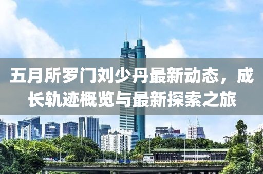 五月所罗门刘少丹最新动态，成长轨迹概览与最新探索之旅