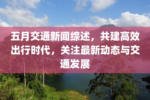 五月交通新闻综述，共建高效出行时代，关注最新动态与交通发展