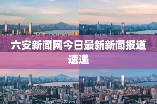 六安新闻网今日最新新闻报道速递