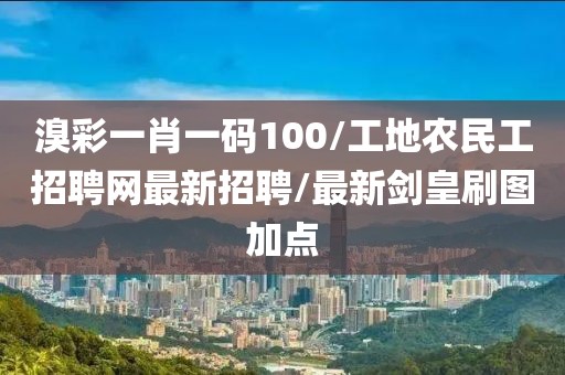 溴彩一肖一码100/工地农民工招聘网最新招聘/最新剑皇刷图加点