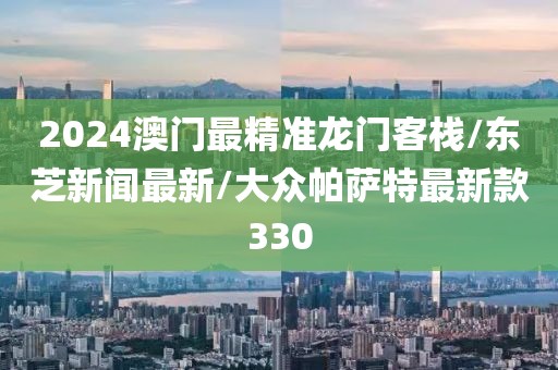 2024澳门最精准龙门客栈/东芝新闻最新/大众帕萨特最新款330