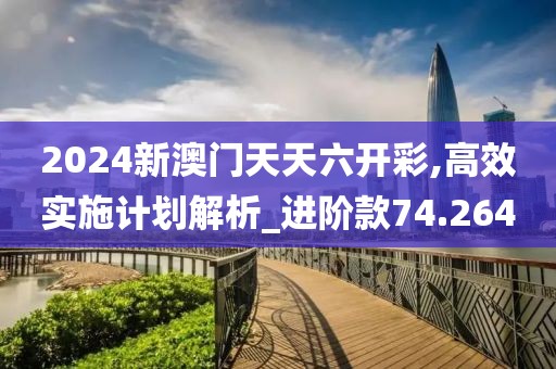 2024新澳门天天六开彩,高效实施计划解析_进阶款74.264