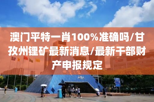 澳门平特一肖100%准确吗/甘孜州锂矿最新消息/最新干部财产申报规定