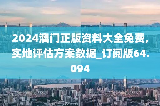 2024澳门正版资料大全免费,实地评估方案数据_订阅版64.094