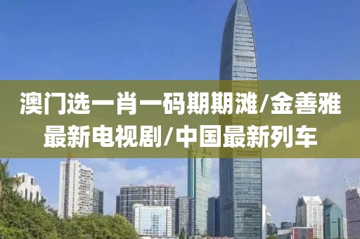 澳门选一肖一码期期滩/金善雅最新电视剧/中国最新列车