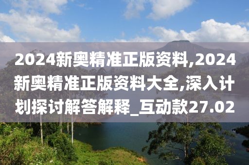 2024新奥精准正版资料,2024新奥精准正版资料大全,深入计划探讨解答解释_互动款27.02