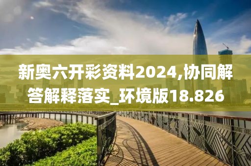新奥六开彩资料2024,协同解答解释落实_环境版18.826