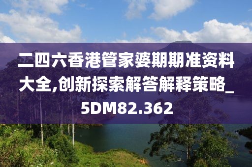 二四六香港管家婆期期准资料大全,创新探索解答解释策略_5DM82.362