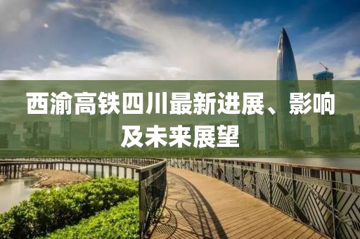 西渝高铁四川最新进展、影响及未来展望