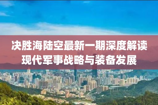 决胜海陆空最新一期深度解读现代军事战略与装备发展
