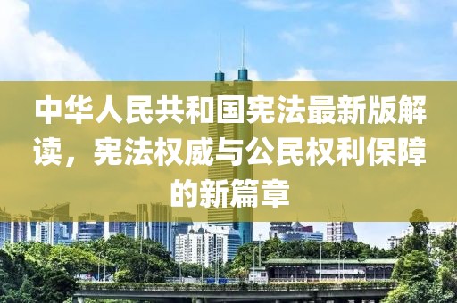 中华人民共和国宪法最新版解读，宪法权威与公民权利保障的新篇章