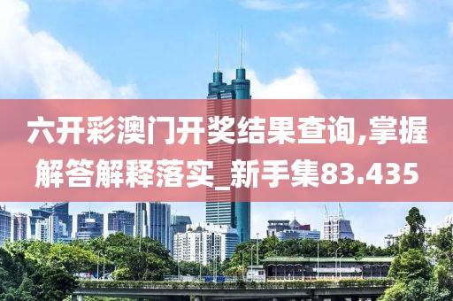 六开彩澳门开奖结果查询,掌握解答解释落实_新手集83.435