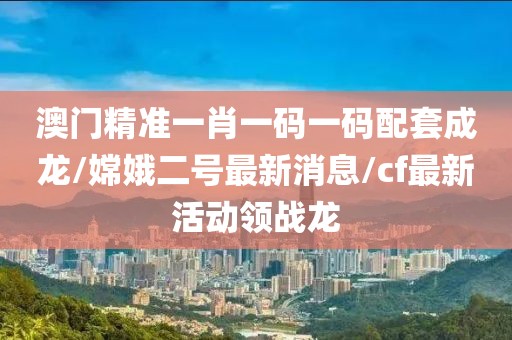 澳门精准一肖一码一码配套成龙/嫦娥二号最新消息/cf最新活动领战龙