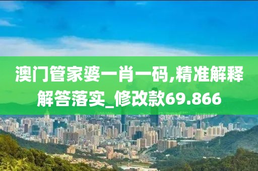 澳门管家婆一肖一码,精准解释解答落实_修改款69.866