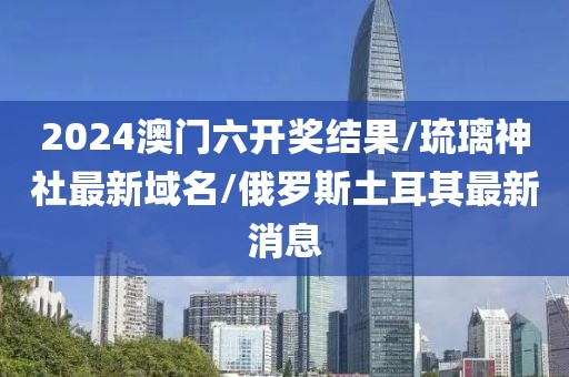 2024澳门六开奖结果/琉璃神社最新域名/俄罗斯土耳其最新消息