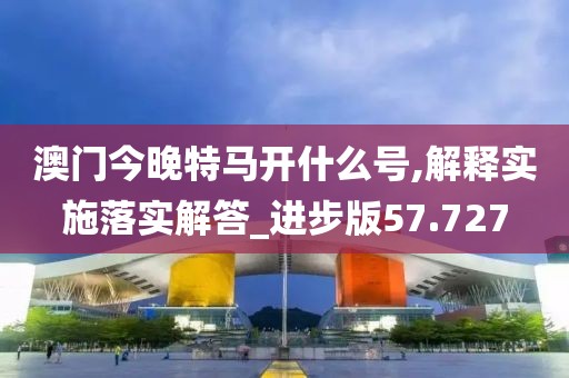 澳门今晚特马开什么号,解释实施落实解答_进步版57.727