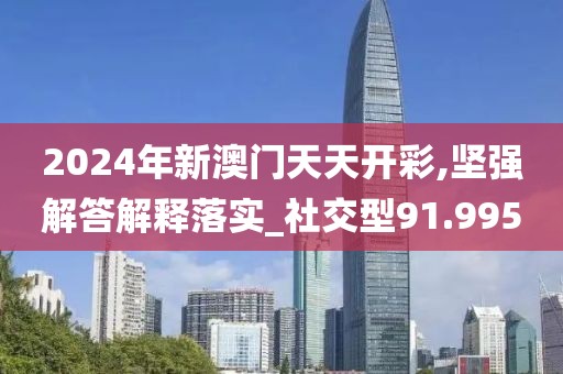 2024年新澳门天天开彩,坚强解答解释落实_社交型91.995
