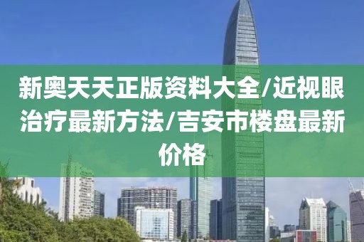 新奥天天正版资料大全/近视眼治疗最新方法/吉安市楼盘最新价格