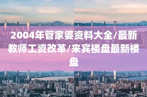 2004年管家婆资料大全/最新教师工资改革/来宾楼盘最新楼盘