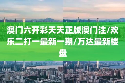 澳门六开彩天天正版澳门注/欢乐二打一最新一期/万达最新楼盘