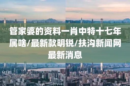 管家婆的资料一肖中特十七年属啥/最新款明锐/扶沟新闻网最新消息