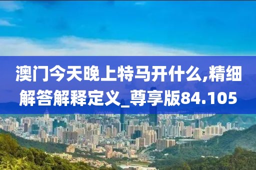 澳门今天晚上特马开什么,精细解答解释定义_尊享版84.105