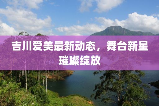 吉川爱美最新动态，舞台新星璀璨绽放