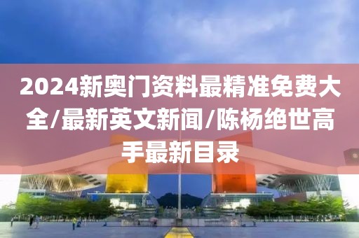 2024新奥门资料最精准免费大全/最新英文新闻/陈杨绝世高手最新目录