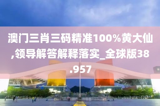 澳门三肖三码精准100%黄大仙,领导解答解释落实_全球版38.957