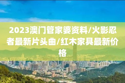 2023澳门管家婆资料/火影忍者最新片头曲/红木家具最新价格