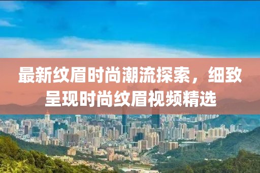 最新纹眉时尚潮流探索，细致呈现时尚纹眉视频精选