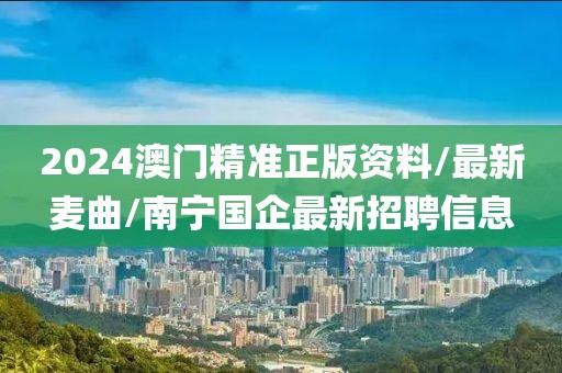 2024澳门精准正版资料/最新麦曲/南宁国企最新招聘信息