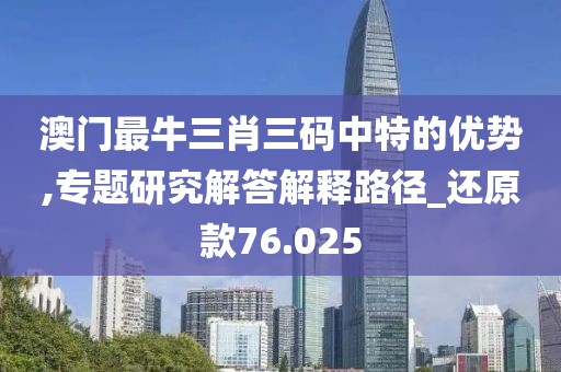 澳门最牛三肖三码中特的优势,专题研究解答解释路径_还原款76.025