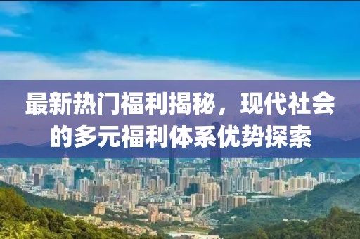 最新热门福利揭秘，现代社会的多元福利体系优势探索