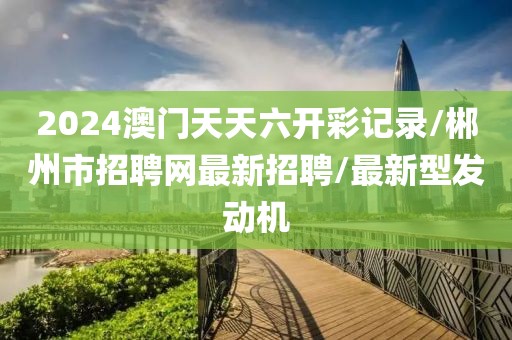 2024澳门天天六开彩记录/郴州市招聘网最新招聘/最新型发动机