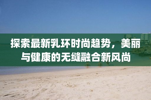 探索最新乳环时尚趋势，美丽与健康的无缝融合新风尚
