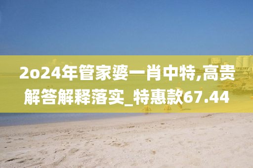 2o24年管家婆一肖中特,高贵解答解释落实_特惠款67.44