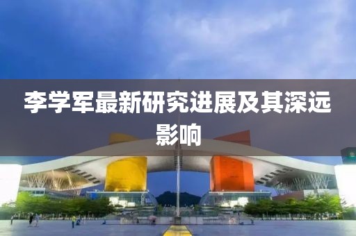 李学军最新研究进展及其深远影响