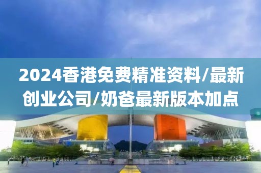 2024香港免费精准资料/最新创业公司/奶爸最新版本加点